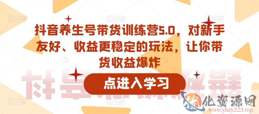 抖音养生号带货训练营5.0，对新手友好、收益更稳定的玩法，让你带货收益爆炸