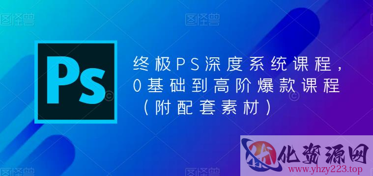 终极PS深度系统课程，0基础到高阶爆款课程（附配套素材）