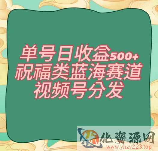 单号日收益500+、祝福类蓝海赛道、视频号分发【揭秘】