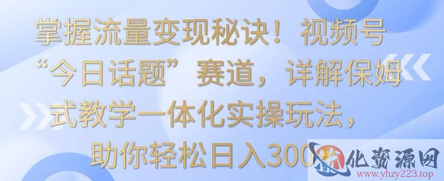 掌握流量变现秘诀！视频号“今日话题”赛道，详解保姆式教学一体化实操玩法，助你轻松日入300+【揭秘】