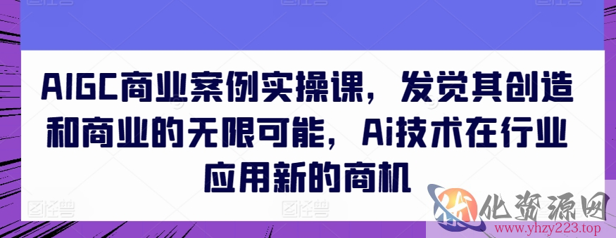 AIGC商业案例实操课，发觉其创造和商业的无限可能，Ai技术在行业应用新的商机