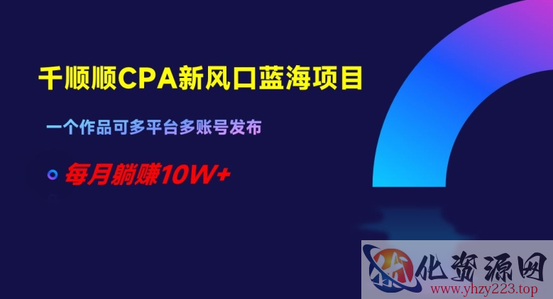 千顺顺CPA新风口蓝海项目，一个作品可多平台多账号发布，每月躺赚10W+【揭秘】