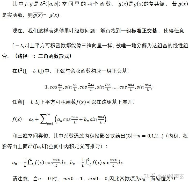 其中是空间里的两个函数，，若则= 
现在，我们这样表述傅里叶级数问题：能否找到一组标准正交基 ，使得
上平方可积函数都能像三维向量一样，被唯一地分解为这组基的线性组合。（路径一：三角函数形式）
在中，正弦与余弦函数构成一组正交基：
,…
任意上平方可积函数可以在这组基上展开： 
,
和三维空间类似，其中系数通过内积投影公式给出(对于)（内积，投影等由上面空间中内积定义可推导）： 
, .
请注意，当时，因此常数项为