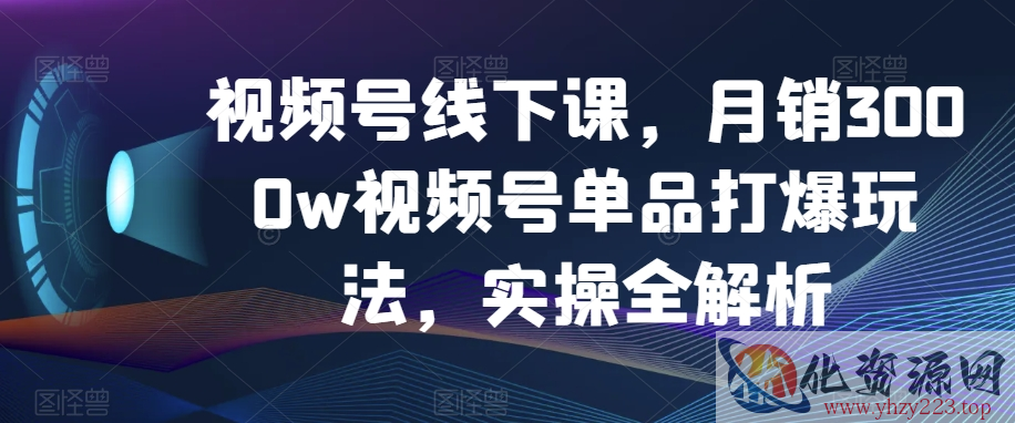 视频号线下课，月销3000w视频号单品打爆玩法，实操全解析